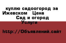 куплю садоогород за Ижевском › Цена ­ 160 000 -  Сад и огород » Услуги   